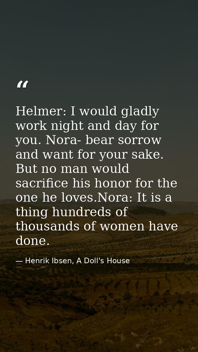 Helmer: I would gladly work night and day for you. Nora- bear sorrow and want for your sake. But no man would sacrifice  — Henrik Ibsen, A Doll's House