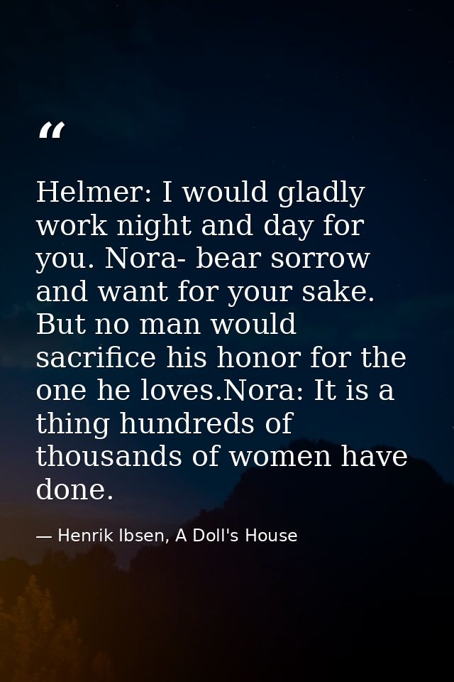 Helmer: I would gladly work night and day for you. Nora- bear sorrow and want for your sake. But no man would sacrifice  — Henrik Ibsen, A Doll's House