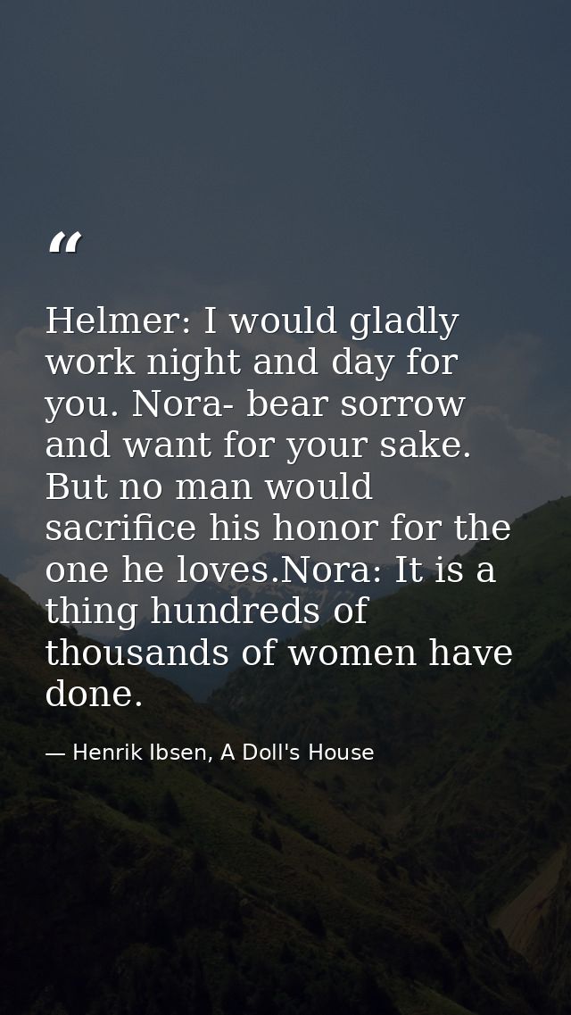 Helmer: I would gladly work night and day for you. Nora- bear sorrow and want for your sake. But no man would sacrifice  — Henrik Ibsen, A Doll's House