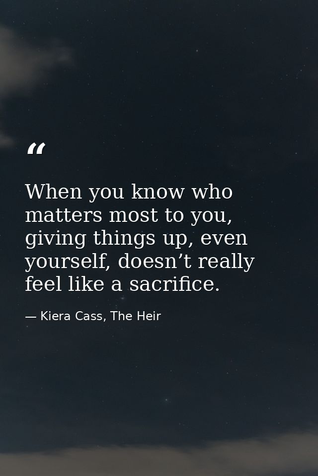 When you know who matters most to you, giving things up, even yourself, doesn’t really feel like a sacrifice. — Kiera Cass, The Heir