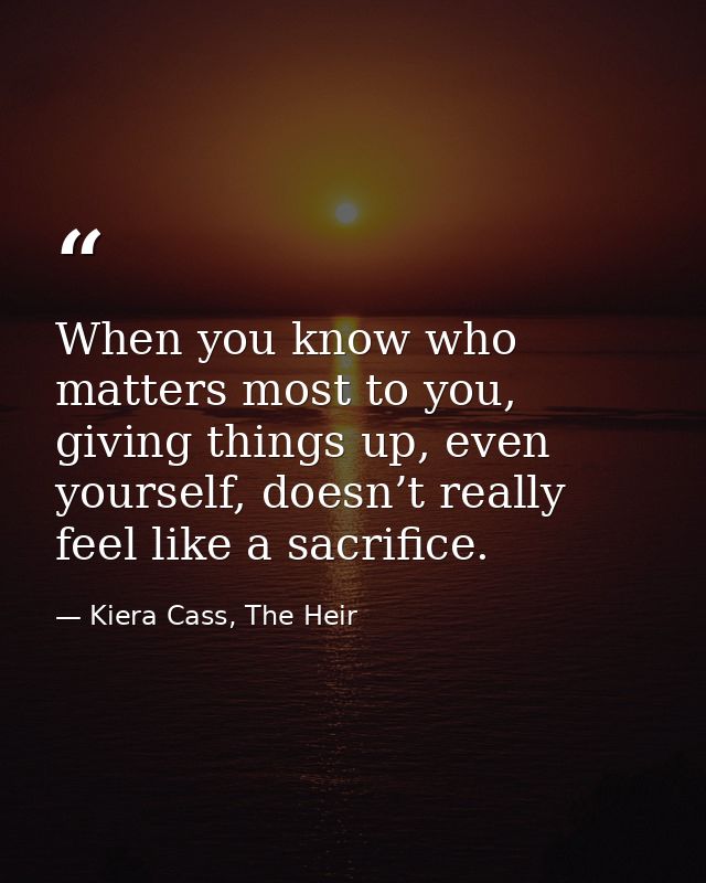 When you know who matters most to you, giving things up, even yourself, doesn’t really feel like a sacrifice. — Kiera Cass, The Heir