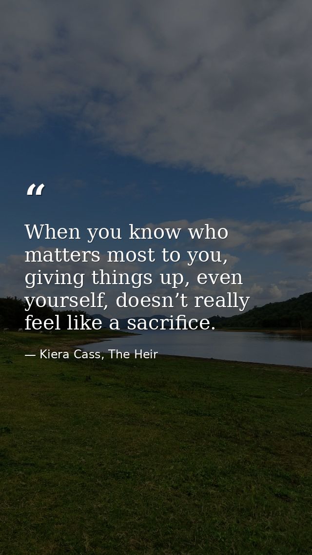 When you know who matters most to you, giving things up, even yourself, doesn’t really feel like a sacrifice. — Kiera Cass, The Heir