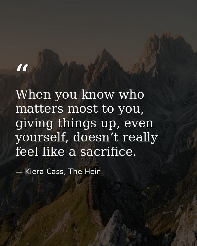 When you know who matters most to you, giving things up, even yourself, doesn’t really feel like a sacrifice. — Kiera Cass, The Heir
