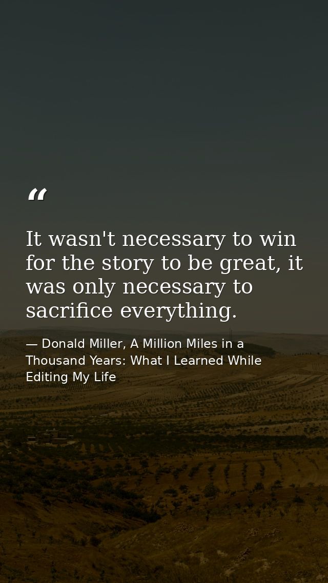 It wasn't necessary to win for the story to be great, it was only necessary to sacrifice everything. — Donald Miller, A Million Miles in a Thousand Years: What I Learned While Editing My Life
