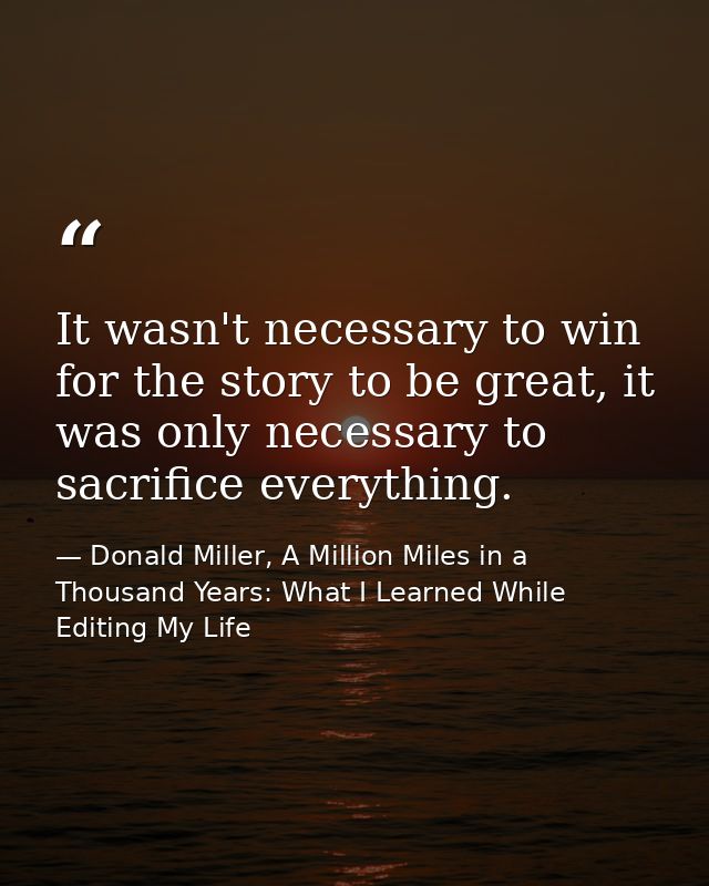 It wasn't necessary to win for the story to be great, it was only necessary to sacrifice everything. — Donald Miller, A Million Miles in a Thousand Years: What I Learned While Editing My Life