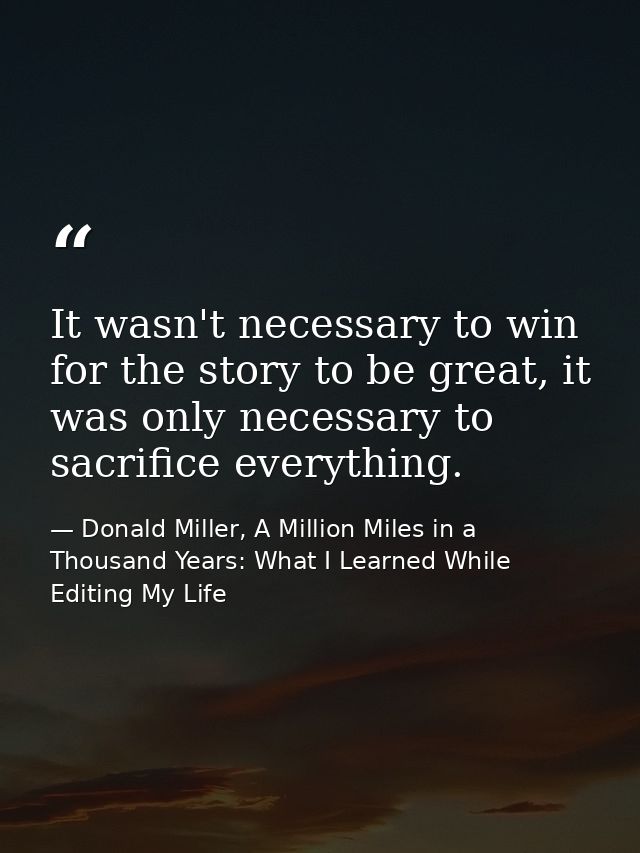 It wasn't necessary to win for the story to be great, it was only necessary to sacrifice everything. — Donald Miller, A Million Miles in a Thousand Years: What I Learned While Editing My Life