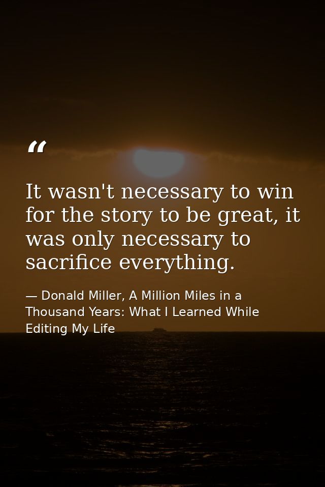 It wasn't necessary to win for the story to be great, it was only necessary to sacrifice everything. — Donald Miller, A Million Miles in a Thousand Years: What I Learned While Editing My Life