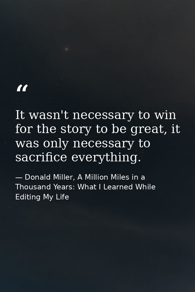 It wasn't necessary to win for the story to be great, it was only necessary to sacrifice everything. — Donald Miller, A Million Miles in a Thousand Years: What I Learned While Editing My Life