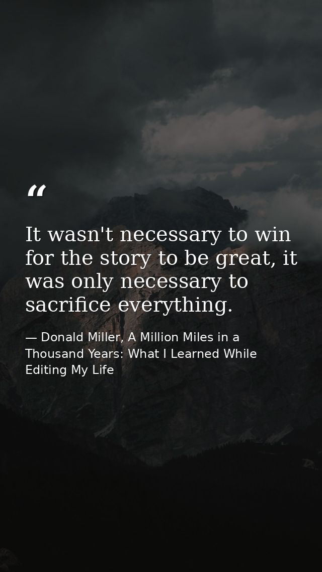 It wasn't necessary to win for the story to be great, it was only necessary to sacrifice everything. — Donald Miller, A Million Miles in a Thousand Years: What I Learned While Editing My Life