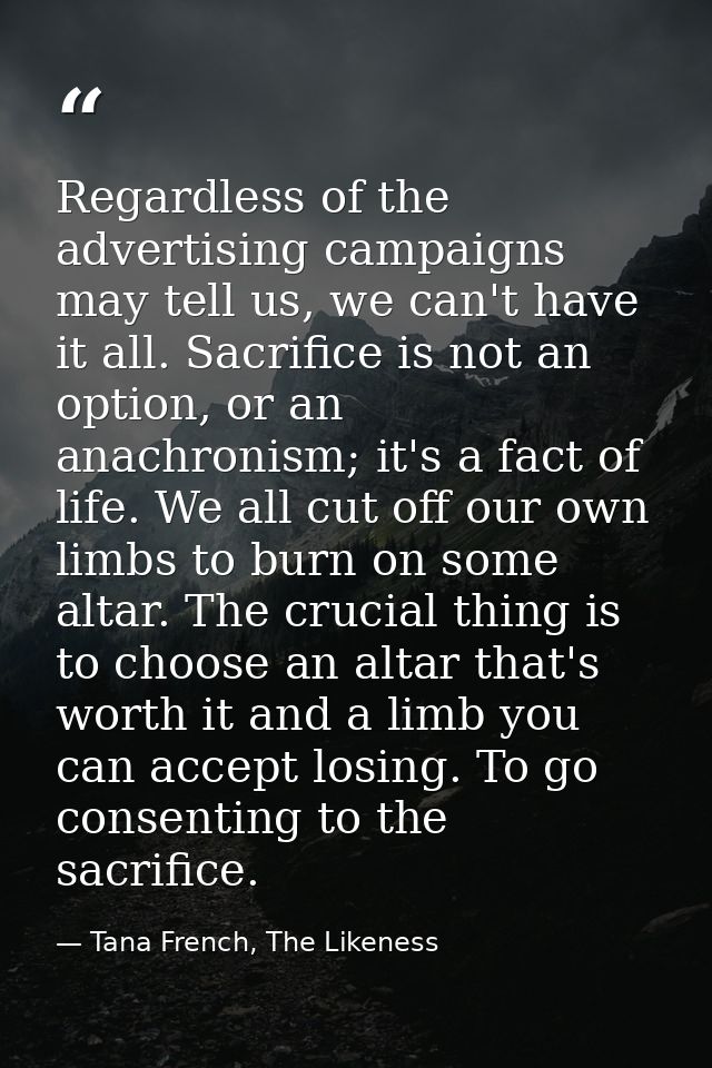 Regardless of the advertising campaigns may tell us, we can't have it all. Sacrifice is not an option, or an anachronism — Tana French, The Likeness