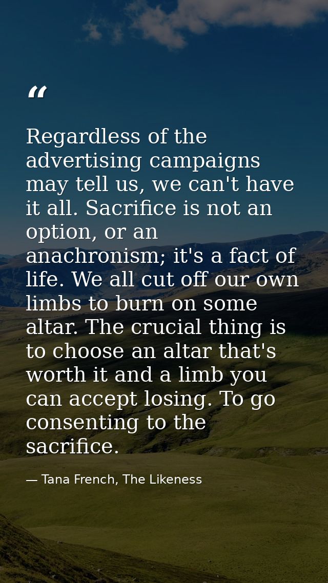 Regardless of the advertising campaigns may tell us, we can't have it all. Sacrifice is not an option, or an anachronism — Tana French, The Likeness