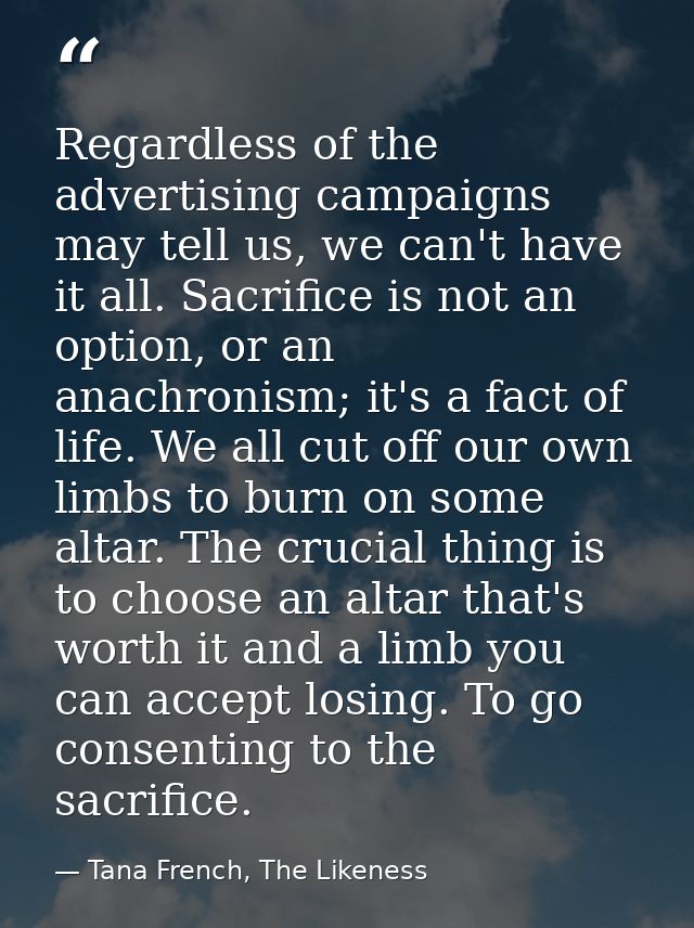 Regardless of the advertising campaigns may tell us, we can't have it all. Sacrifice is not an option, or an anachronism — Tana French, The Likeness
