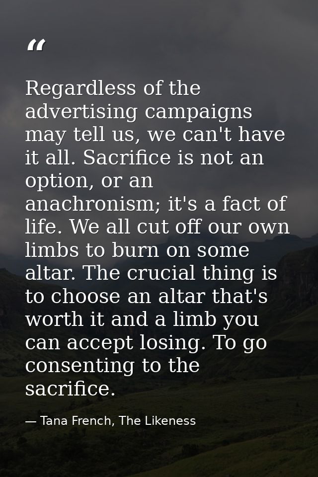 Regardless of the advertising campaigns may tell us, we can't have it all. Sacrifice is not an option, or an anachronism — Tana French, The Likeness