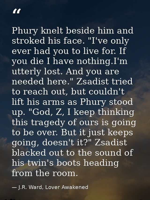 Phury knelt beside him and stroked his face. "I've only ever had you to live for. If you die I have nothing.I'm utterly  — J.R. Ward, Lover Awakened