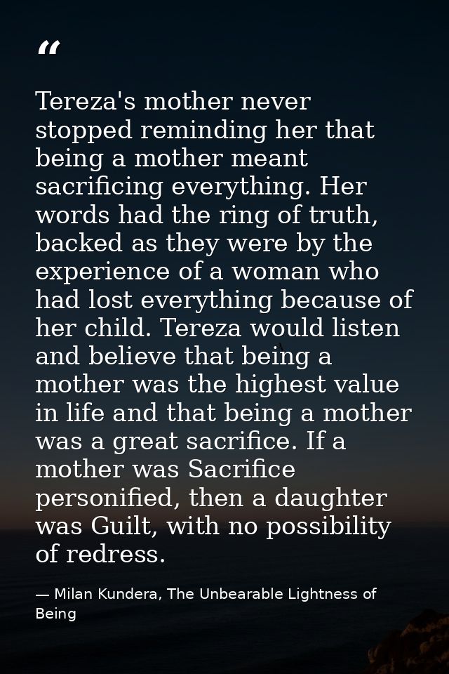 Tereza's mother never stopped reminding her that being a mother meant sacrificing everything. Her words had the ring of  — Milan Kundera, The Unbearable Lightness of Being
