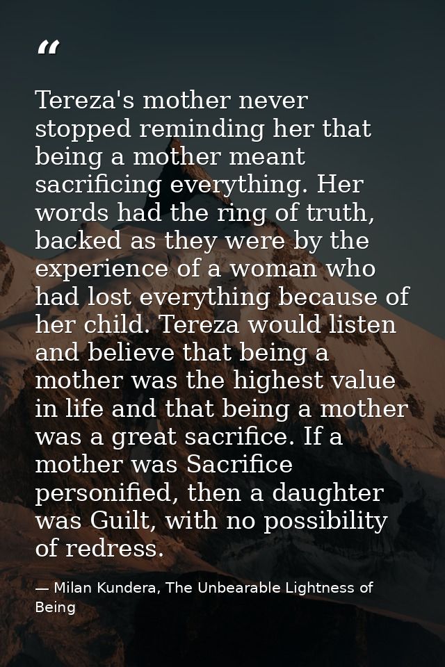 Tereza's mother never stopped reminding her that being a mother meant sacrificing everything. Her words had the ring of  — Milan Kundera, The Unbearable Lightness of Being