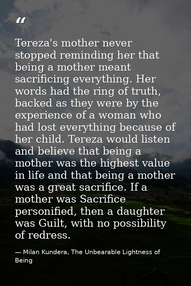 Tereza's mother never stopped reminding her that being a mother meant sacrificing everything. Her words had the ring of  — Milan Kundera, The Unbearable Lightness of Being