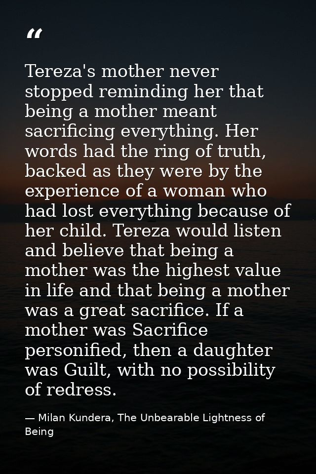 Tereza's mother never stopped reminding her that being a mother meant sacrificing everything. Her words had the ring of  — Milan Kundera, The Unbearable Lightness of Being
