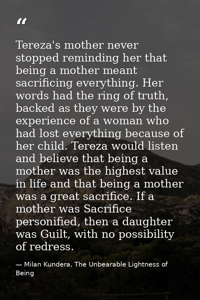 Tereza's mother never stopped reminding her that being a mother meant sacrificing everything. Her words had the ring of  — Milan Kundera, The Unbearable Lightness of Being