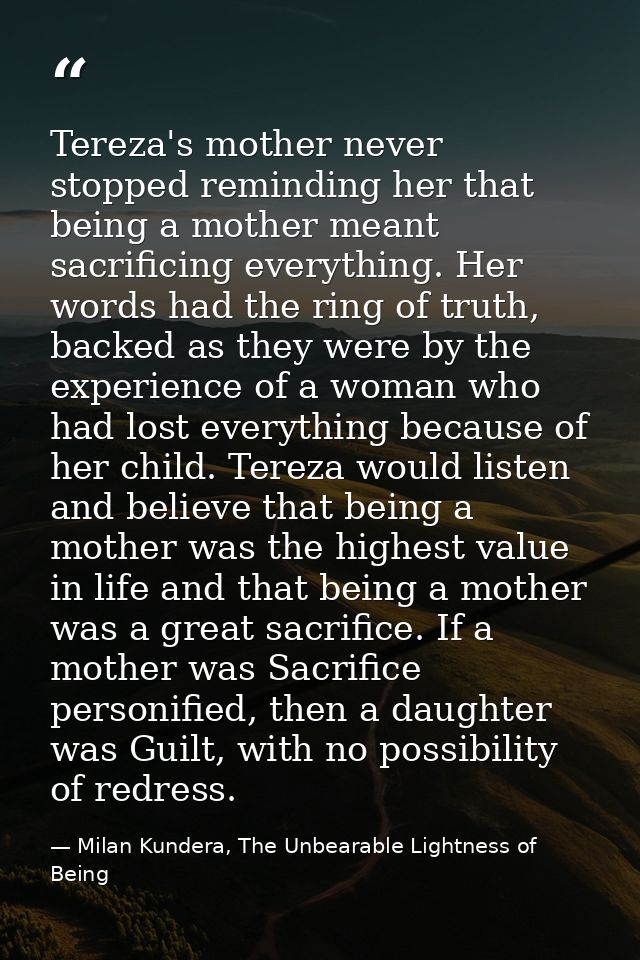 Tereza's mother never stopped reminding her that being a mother meant sacrificing everything. Her words had the ring of  — Milan Kundera, The Unbearable Lightness of Being
