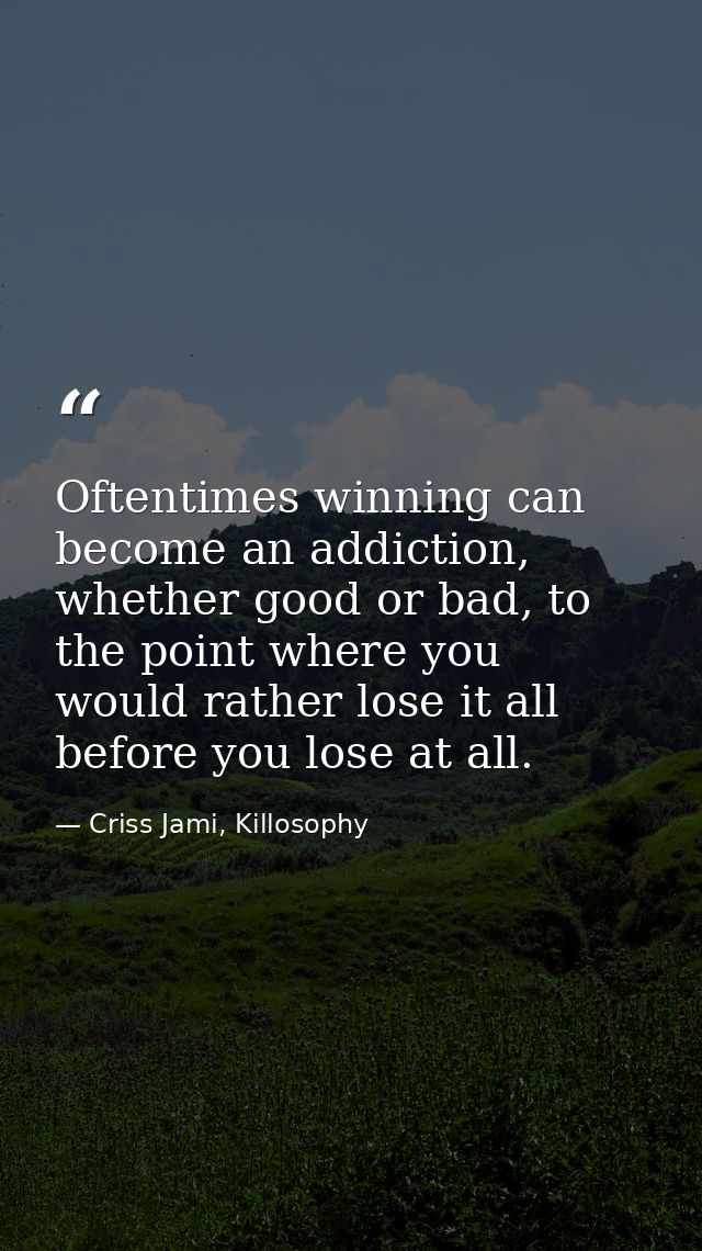 Oftentimes winning can become an addiction, whether good or bad, to the point where you would rather lose it all before  — Criss Jami, Killosophy