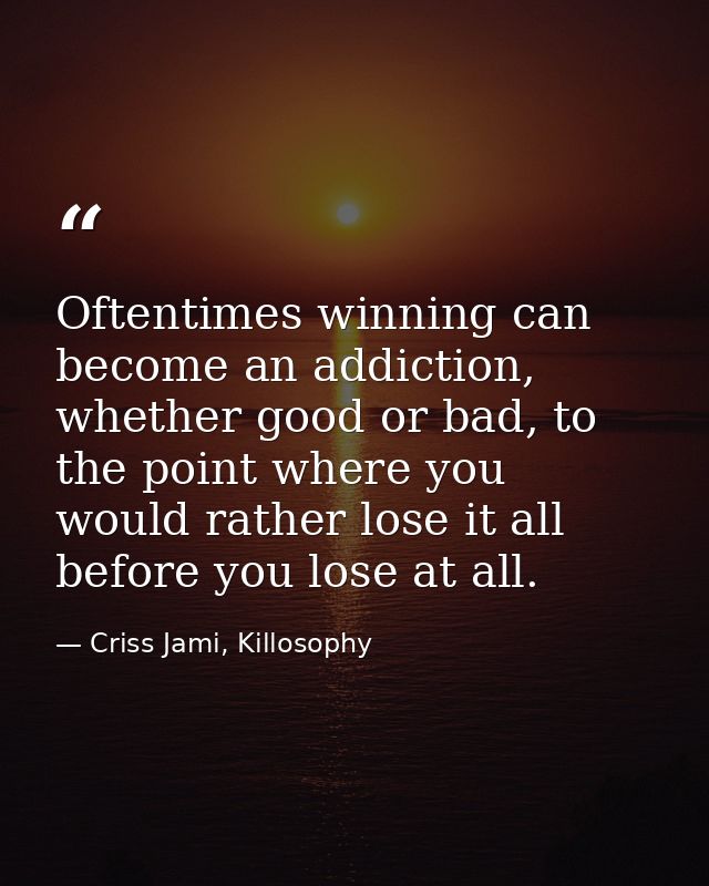Oftentimes winning can become an addiction, whether good or bad, to the point where you would rather lose it all before  — Criss Jami, Killosophy