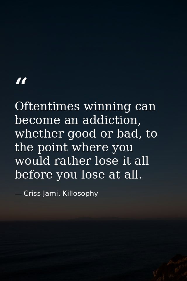 Oftentimes winning can become an addiction, whether good or bad, to the point where you would rather lose it all before  — Criss Jami, Killosophy