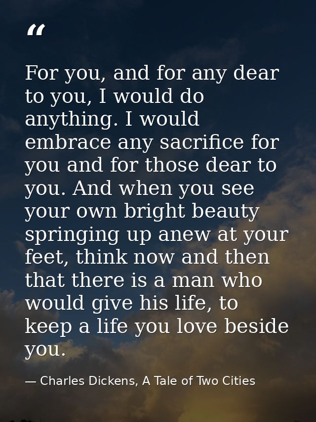 For you, and for any dear to you, I would do anything. I would embrace any sacrifice for you and for those dear to you.  — Charles Dickens, A Tale of Two Cities