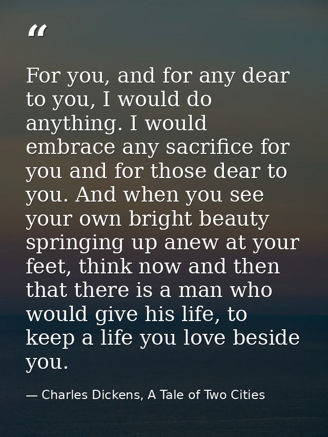 For you, and for any dear to you, I would do anything. I would embrace any sacrifice for you and for those dear to you.  — Charles Dickens, A Tale of Two Cities