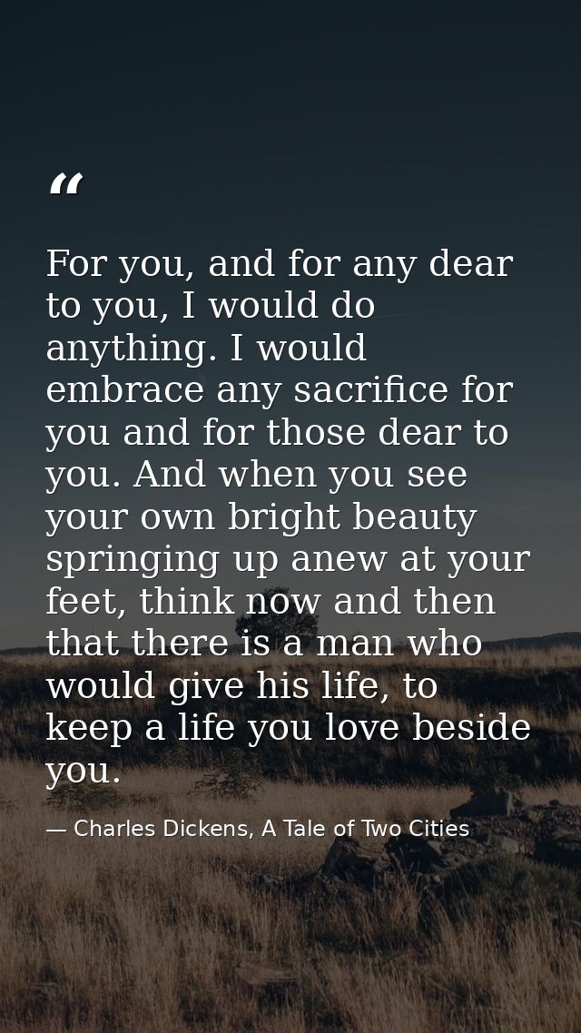 For you, and for any dear to you, I would do anything. I would embrace any sacrifice for you and for those dear to you.  — Charles Dickens, A Tale of Two Cities