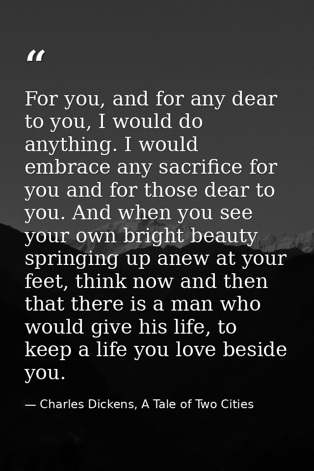 For you, and for any dear to you, I would do anything. I would embrace any sacrifice for you and for those dear to you.  — Charles Dickens, A Tale of Two Cities