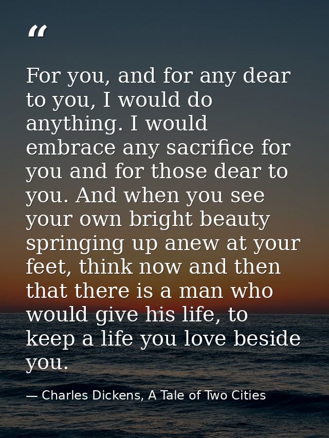For you, and for any dear to you, I would do anything. I would embrace any sacrifice for you and for those dear to you.  — Charles Dickens, A Tale of Two Cities