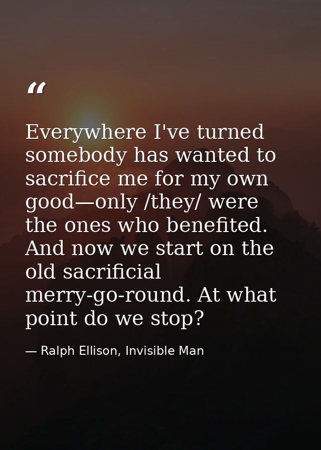 Everywhere I've turned somebody has wanted to sacrifice me for my own good—only /they/ were the ones who benefited. And  — Ralph Ellison, Invisible Man