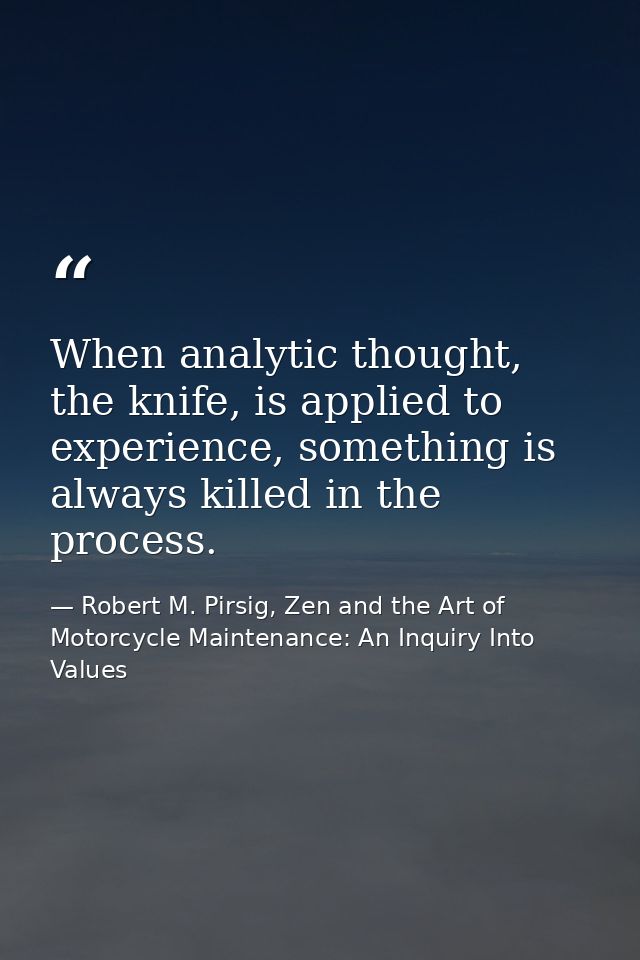 When analytic thought, the knife, is applied to experience, something is always killed in the process. — Robert M. Pirsig, Zen and the Art of Motorcycle Maintenance: An Inquiry Into Values