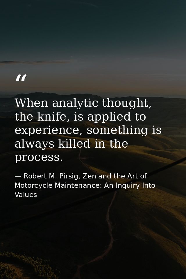 When analytic thought, the knife, is applied to experience, something is always killed in the process. — Robert M. Pirsig, Zen and the Art of Motorcycle Maintenance: An Inquiry Into Values