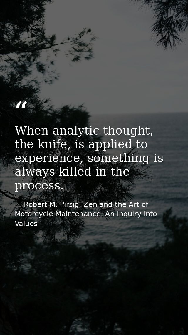 When analytic thought, the knife, is applied to experience, something is always killed in the process. — Robert M. Pirsig, Zen and the Art of Motorcycle Maintenance: An Inquiry Into Values