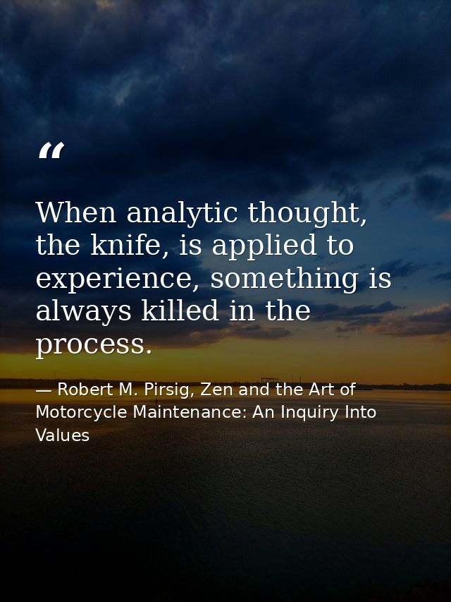 When analytic thought, the knife, is applied to experience, something is always killed in the process. — Robert M. Pirsig, Zen and the Art of Motorcycle Maintenance: An Inquiry Into Values