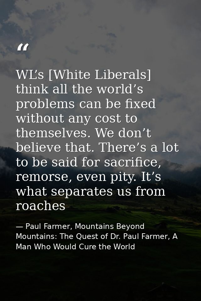 WL’s [White Liberals] think all the world’s problems can be fixed without any cost to themselves. We don’t believe that. — Paul Farmer, Mountains Beyond Mountains: The Quest of Dr. Paul Farmer, A Man Who Would Cure the World