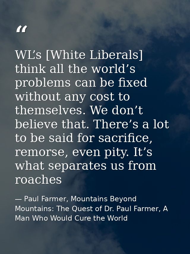 WL’s [White Liberals] think all the world’s problems can be fixed without any cost to themselves. We don’t believe that. — Paul Farmer, Mountains Beyond Mountains: The Quest of Dr. Paul Farmer, A Man Who Would Cure the World