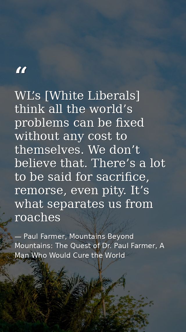 WL’s [White Liberals] think all the world’s problems can be fixed without any cost to themselves. We don’t believe that. — Paul Farmer, Mountains Beyond Mountains: The Quest of Dr. Paul Farmer, A Man Who Would Cure the World