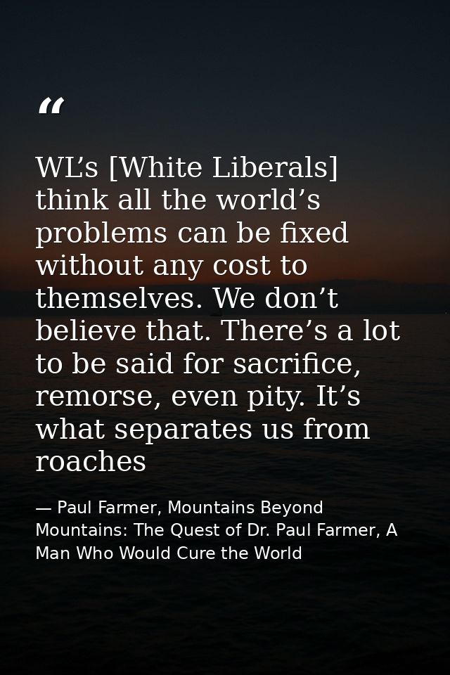 WL’s [White Liberals] think all the world’s problems can be fixed without any cost to themselves. We don’t believe that. — Paul Farmer, Mountains Beyond Mountains: The Quest of Dr. Paul Farmer, A Man Who Would Cure the World