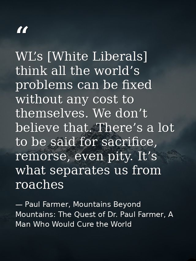 WL’s [White Liberals] think all the world’s problems can be fixed without any cost to themselves. We don’t believe that. — Paul Farmer, Mountains Beyond Mountains: The Quest of Dr. Paul Farmer, A Man Who Would Cure the World