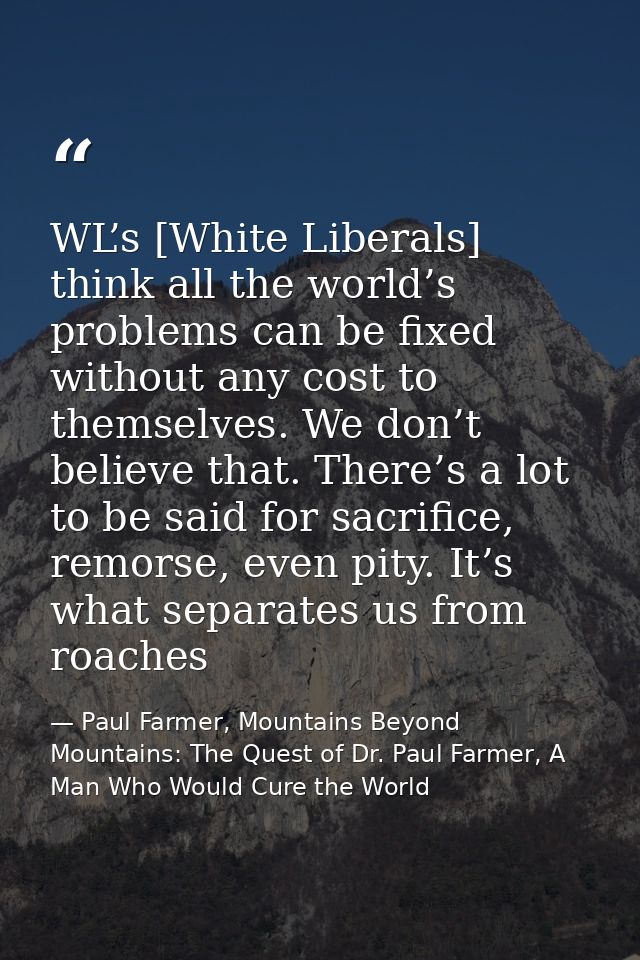 WL’s [White Liberals] think all the world’s problems can be fixed without any cost to themselves. We don’t believe that. — Paul Farmer, Mountains Beyond Mountains: The Quest of Dr. Paul Farmer, A Man Who Would Cure the World