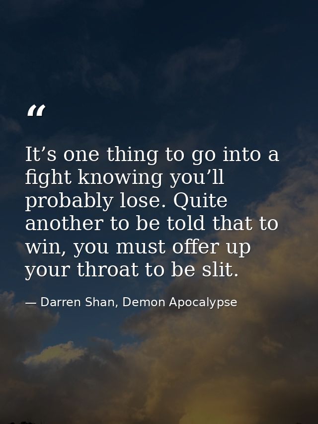 It’s one thing to go into a fight knowing you’ll probably lose. Quite another to be told that to win, you must offer up  — Darren Shan, Demon Apocalypse