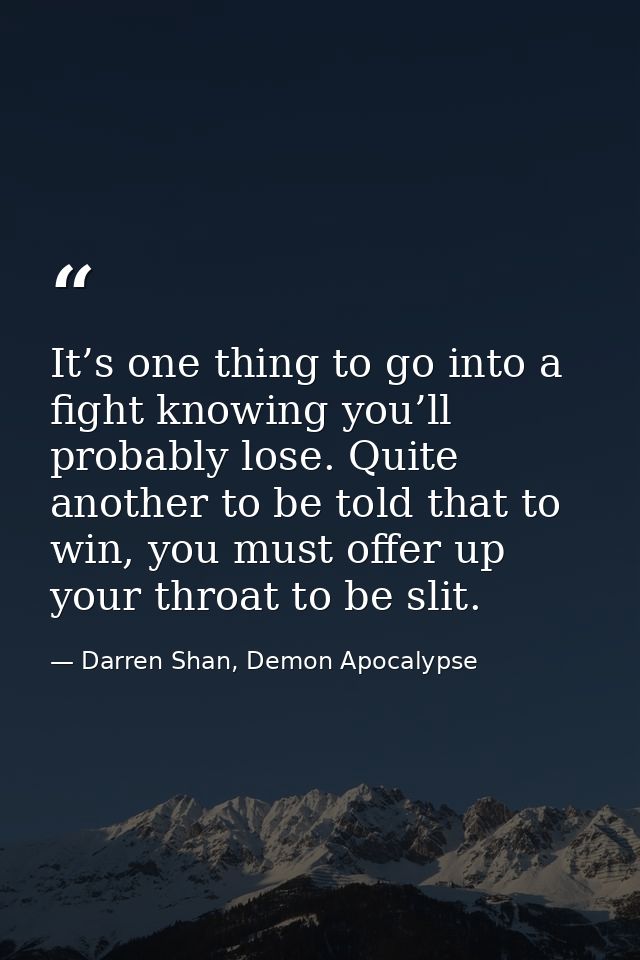 It’s one thing to go into a fight knowing you’ll probably lose. Quite another to be told that to win, you must offer up  — Darren Shan, Demon Apocalypse
