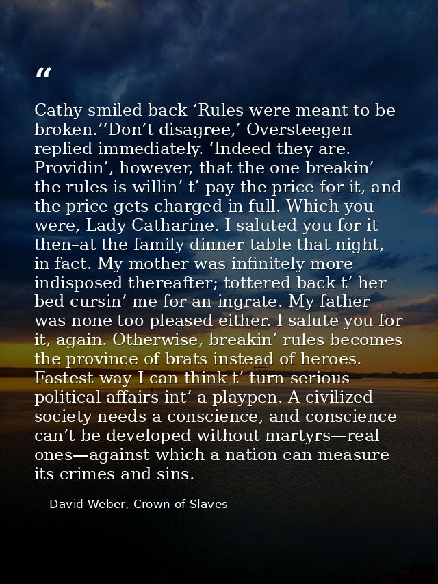 Cathy smiled back ‘Rules were meant to be broken.’‘Don’t disagree,’ Oversteegen replied immediately. ‘Indeed they are. P — David Weber, Crown of Slaves