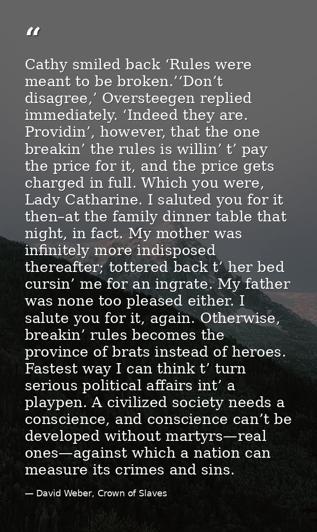 Cathy smiled back ‘Rules were meant to be broken.’‘Don’t disagree,’ Oversteegen replied immediately. ‘Indeed they are. P — David Weber, Crown of Slaves