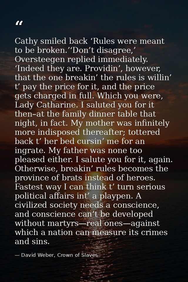 Cathy smiled back ‘Rules were meant to be broken.’‘Don’t disagree,’ Oversteegen replied immediately. ‘Indeed they are. P — David Weber, Crown of Slaves