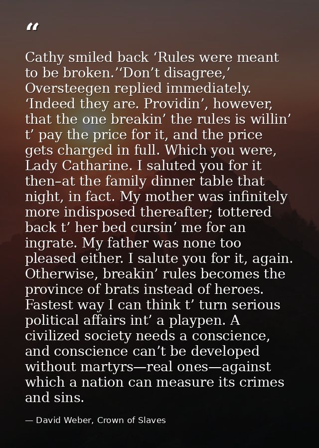 Cathy smiled back ‘Rules were meant to be broken.’‘Don’t disagree,’ Oversteegen replied immediately. ‘Indeed they are. P — David Weber, Crown of Slaves