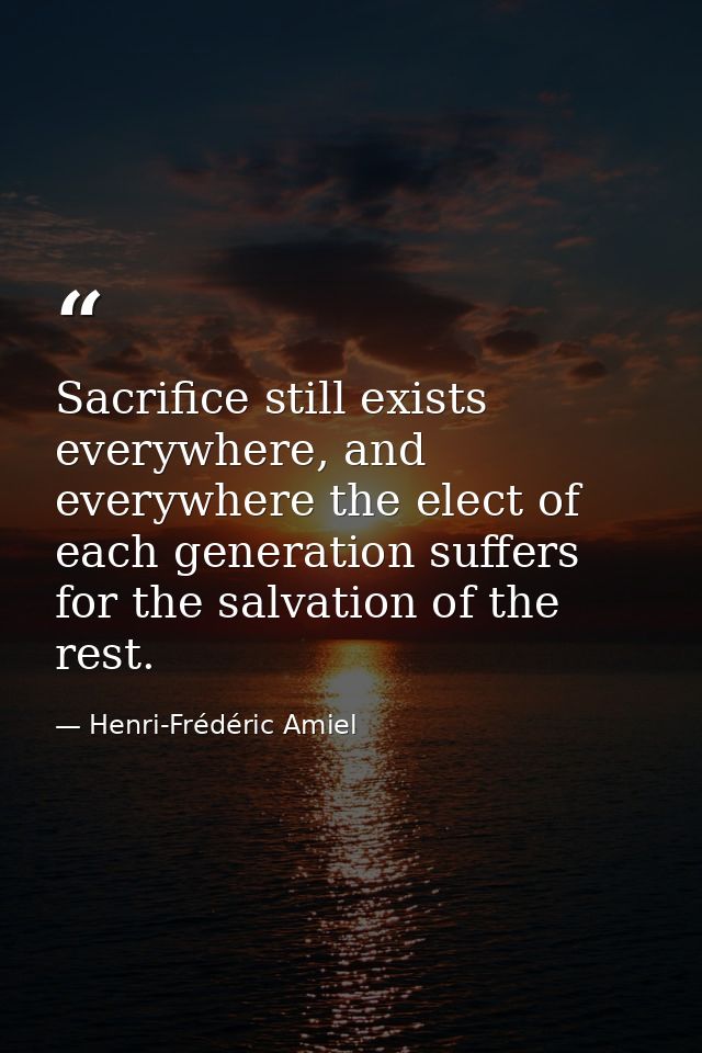 Sacrifice still exists everywhere, and everywhere the elect of each generation suffers for the salvation of the rest. — Henri-Frédéric Amiel